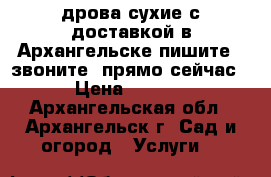 дрова сухие с доставкой в Архангельске пишите , звоните  прямо сейчас  › Цена ­ 4 500 - Архангельская обл., Архангельск г. Сад и огород » Услуги   